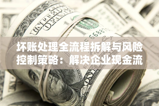 武汉坏账处理全流程拆解与风险控制策略：解决企业现金流顽疾的实战指南