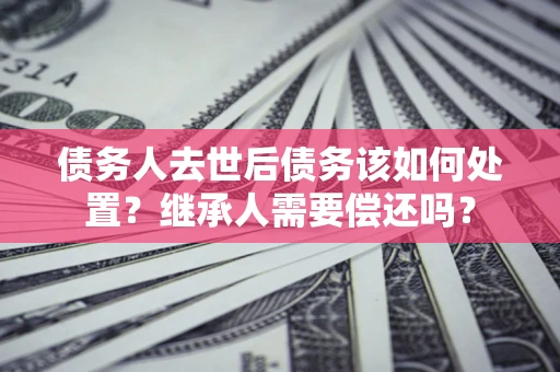 武汉债务人去世后债务该如何处置？继承人需要偿还吗？
