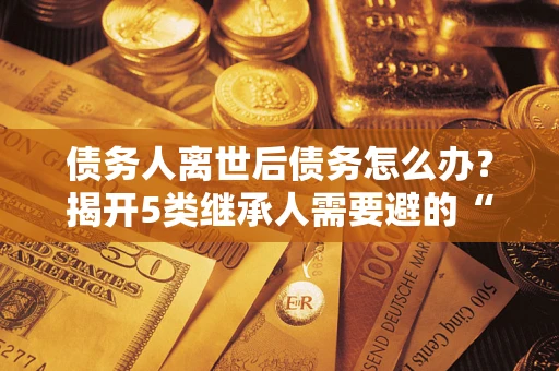 武汉债务人离世后债务怎么办？揭开5类继承人需要避的“坑”