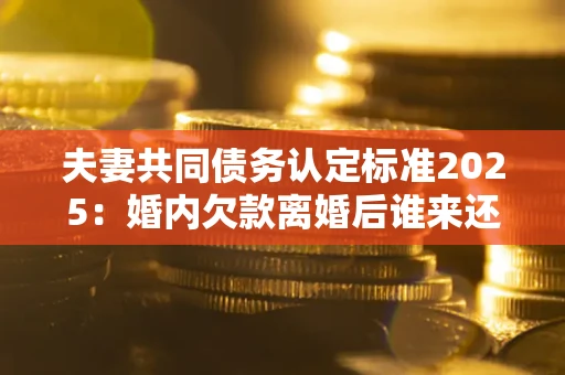 武汉夫妻共同债务认定标准2025:婚内欠款离婚后谁来还? 武汉夫妻共同债务认定标准2025:婚内欠款离婚后谁来还?