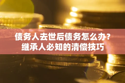 武汉债务人去世后债务怎么办？继承人必知的清偿技巧